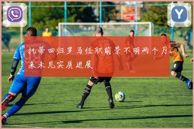 托蒂回归罗马任职前景不明两个月来未见实质进展