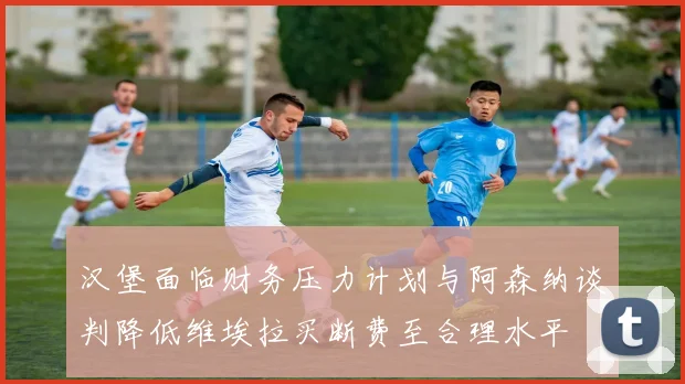 汉堡面临财务压力计划与阿森纳谈判降低维埃拉买断费至合理水平