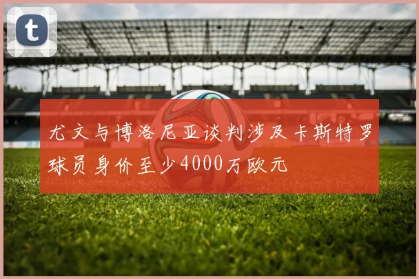 尤文与博洛尼亚谈判涉及卡斯特罗球员身价至少4000万欧元