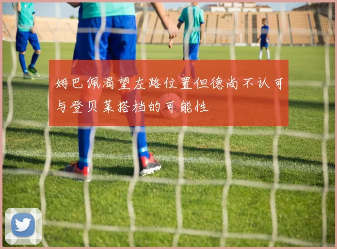 姆巴佩渴望左路位置但德尚不认可与登贝莱搭档的可能性