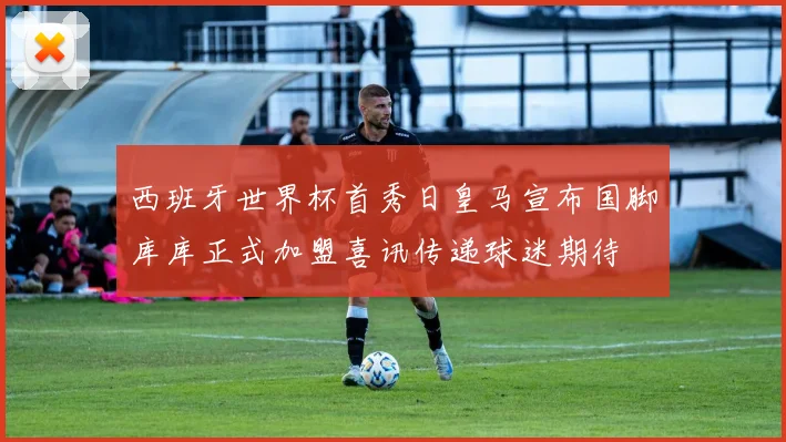 西班牙世界杯首秀日皇马宣布国脚库库正式加盟喜讯传递球迷期待