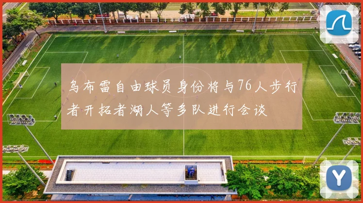 乌布雷自由球员身份将与76人步行者开拓者湖人等多队进行会谈