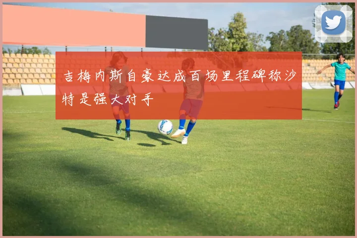 吉梅内斯自豪达成百场里程碑称沙特是强大对手