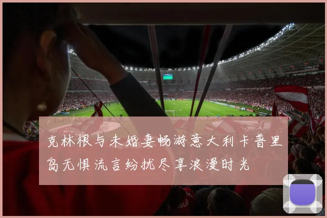 克林根与未婚妻畅游意大利卡普里岛无惧流言纷扰尽享浪漫时光