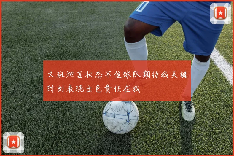 文班坦言状态不佳球队期待我关键时刻表现出色责任在我