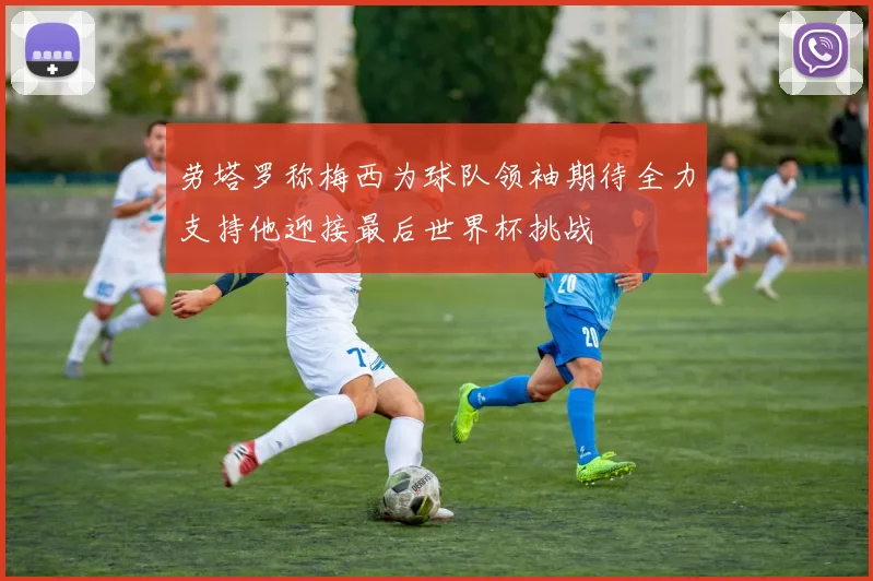 劳塔罗称梅西为球队领袖期待全力支持他迎接最后世界杯挑战
