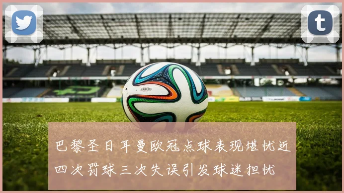 巴黎圣日耳曼欧冠点球表现堪忧近四次罚球三次失误引发球迷担忧