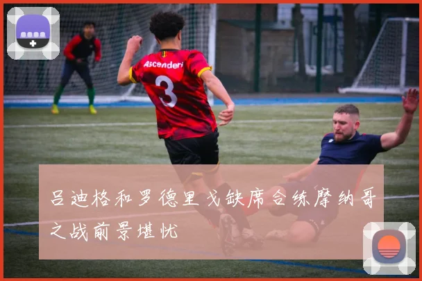 吕迪格和罗德里戈缺席合练摩纳哥之战前景堪忧