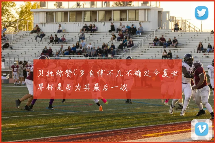 贝托称赞C罗自律不凡不确定今夏世界杯是否为其最后一战