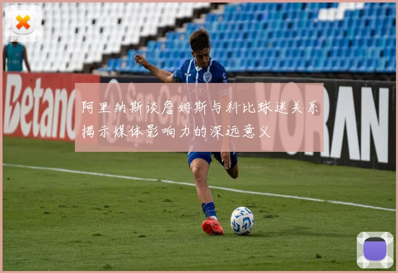 阿里纳斯谈詹姆斯与科比球迷关系揭示媒体影响力的深远意义