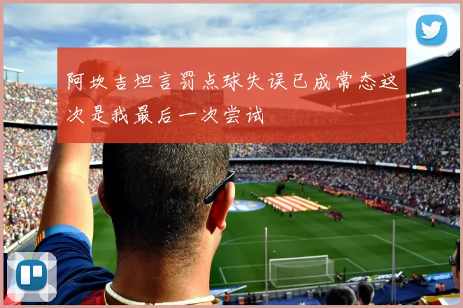 阿坎吉坦言罚点球失误已成常态这次是我最后一次尝试