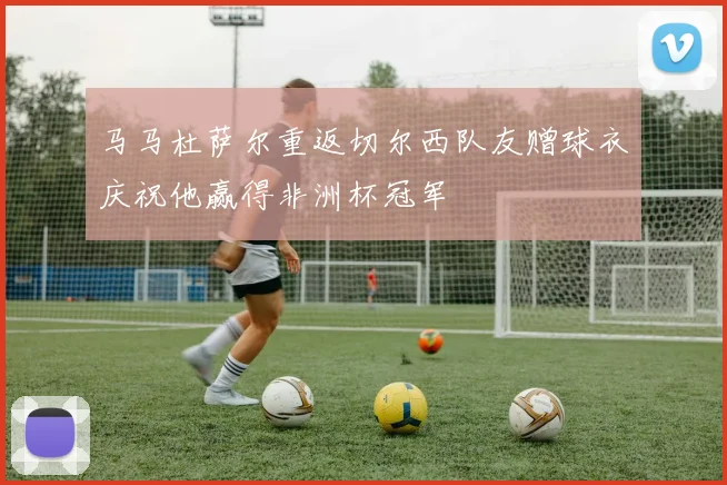 马马杜萨尔重返切尔西队友赠球衣庆祝他赢得非洲杯冠军