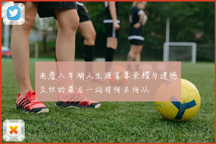 老詹八年湖人生涯落幕荣耀与遗憾交织的最后一站将何去何从